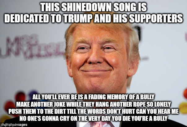 Donald trump approves | THIS SHINEDOWN SONG IS DEDICATED TO TRUMP AND HIS SUPPORTERS; ALL YOU’LL EVER BE IS A FADING MEMORY OF A BULLY
MAKE ANOTHER JOKE WHILE THEY HANG ANOTHER ROPE SO LONELY
PUSH THEM TO THE DIRT TILL THE WORDS DON’T HURT CAN YOU HEAR ME
NO ONE’S GONNA CRY ON THE VERY DAY YOU DIE YOU’RE A BULLY | image tagged in donald trump approves | made w/ Imgflip meme maker