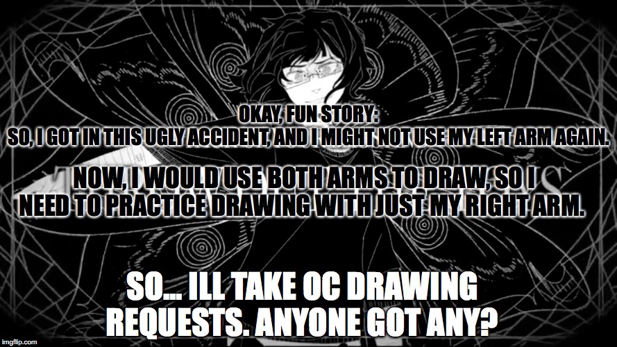 Pack up your bags and throw out the toys(Higher quality) | OKAY, FUN STORY:
SO, I GOT IN THIS UGLY ACCIDENT, AND I MIGHT NOT USE MY LEFT ARM AGAIN. NOW, I WOULD USE BOTH ARMS TO DRAW, SO I NEED TO PRACTICE DRAWING WITH JUST MY RIGHT ARM. SO... ILL TAKE OC DRAWING REQUESTS. ANYONE GOT ANY? | image tagged in pack up your bags and throw out the toyshigher quality | made w/ Imgflip meme maker