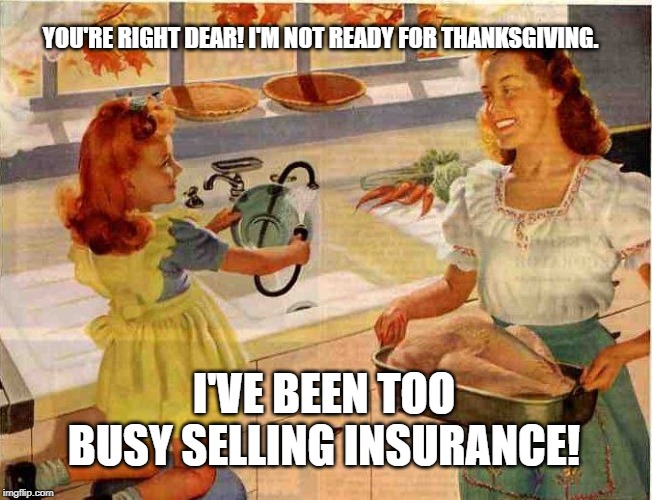 Vintage Thanksgiving Mom and Daughter | YOU'RE RIGHT DEAR! I'M NOT READY FOR THANKSGIVING. I'VE BEEN TOO BUSY SELLING INSURANCE! | image tagged in vintage thanksgiving mom and daughter | made w/ Imgflip meme maker