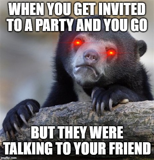 Confession Bear Meme | WHEN YOU GET INVITED TO A PARTY AND YOU GO; BUT THEY WERE TALKING TO YOUR FRIEND | image tagged in memes,confession bear | made w/ Imgflip meme maker