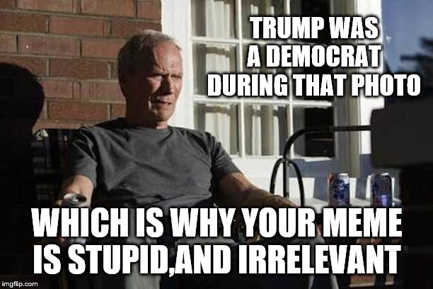 Clint Eastwood Gran Torino | TRUMP WAS A DEMOCRAT DURING THAT PHOTO WHICH IS WHY YOUR MEME IS STUPID,AND IRRELEVANT | image tagged in clint eastwood gran torino | made w/ Imgflip meme maker
