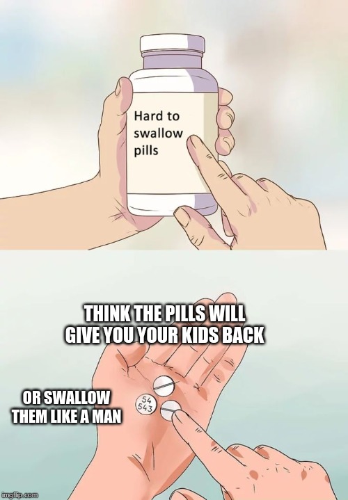 Hard To Swallow Pills Meme | THINK THE PILLS WILL GIVE YOU YOUR KIDS BACK; OR SWALLOW THEM LIKE A MAN | image tagged in memes,hard to swallow pills | made w/ Imgflip meme maker