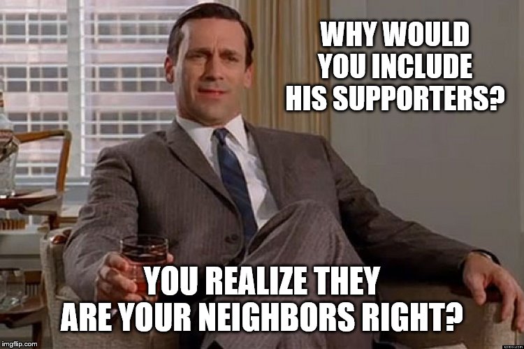 madmen | WHY WOULD YOU INCLUDE HIS SUPPORTERS? YOU REALIZE THEY ARE YOUR NEIGHBORS RIGHT? | image tagged in madmen | made w/ Imgflip meme maker