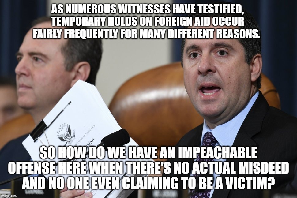Nunes nails it, as usual. | AS NUMEROUS WITNESSES HAVE TESTIFIED, TEMPORARY HOLDS ON FOREIGN AID OCCUR FAIRLY FREQUENTLY FOR MANY DIFFERENT REASONS. SO HOW DO WE HAVE AN IMPEACHABLE OFFENSE HERE WHEN THERE'S NO ACTUAL MISDEED AND NO ONE EVEN CLAIMING TO BE A VICTIM? | image tagged in nunes,impeachment hoax,impeachment fraud,impeachment boondoggle,wasting taxpayers'  money | made w/ Imgflip meme maker