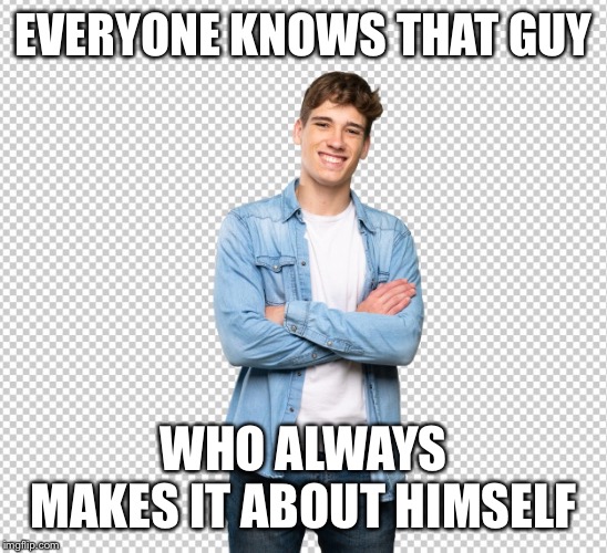 EVERYONE KNOWS THAT GUY; WHO ALWAYS MAKES IT ABOUT HIMSELF | made w/ Imgflip meme maker