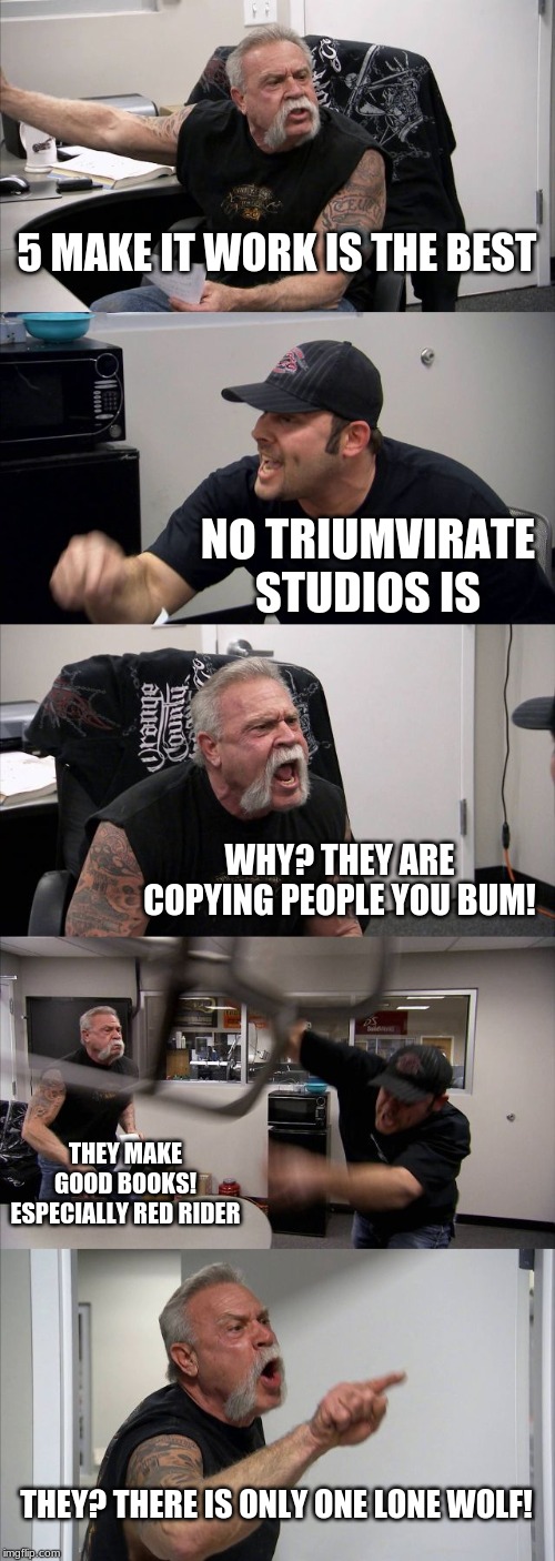 American Chopper Argument | 5 MAKE IT WORK IS THE BEST; NO TRIUMVIRATE STUDIOS IS; WHY? THEY ARE COPYING PEOPLE YOU BUM! THEY MAKE GOOD BOOKS! ESPECIALLY RED RIDER; THEY? THERE IS ONLY ONE LONE WOLF! | image tagged in memes,american chopper argument | made w/ Imgflip meme maker