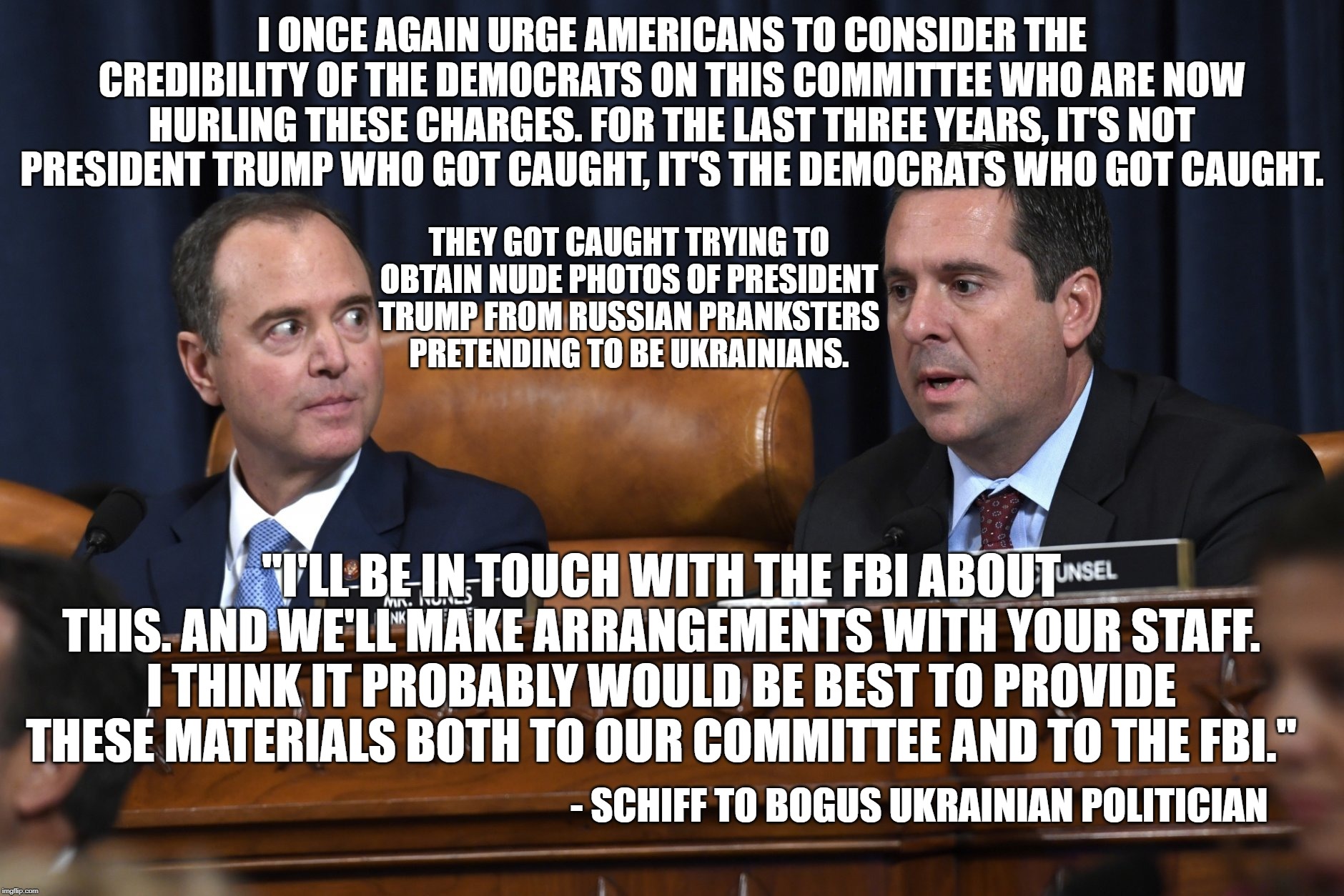 It was shiftless Schiff who tried to conspire with Ukrainians to get dirt on his political opponent. | I ONCE AGAIN URGE AMERICANS TO CONSIDER THE CREDIBILITY OF THE DEMOCRATS ON THIS COMMITTEE WHO ARE NOW HURLING THESE CHARGES. FOR THE LAST THREE YEARS, IT'S NOT PRESIDENT TRUMP WHO GOT CAUGHT, IT'S THE DEMOCRATS WHO GOT CAUGHT. THEY GOT CAUGHT TRYING TO OBTAIN NUDE PHOTOS OF PRESIDENT TRUMP FROM RUSSIAN PRANKSTERS PRETENDING TO BE UKRAINIANS. "I'LL BE IN TOUCH WITH THE FBI ABOUT THIS. AND WE'LL MAKE ARRANGEMENTS WITH YOUR STAFF. I THINK IT PROBABLY WOULD BE BEST TO PROVIDE THESE MATERIALS BOTH TO OUR COMMITTEE AND TO THE FBI."; - SCHIFF TO BOGUS UKRAINIAN POLITICIAN | image tagged in schiff sleazeball,impeachment fraud,impeachment hoax,impeachment boondoggle,waste of taxpayers' money | made w/ Imgflip meme maker