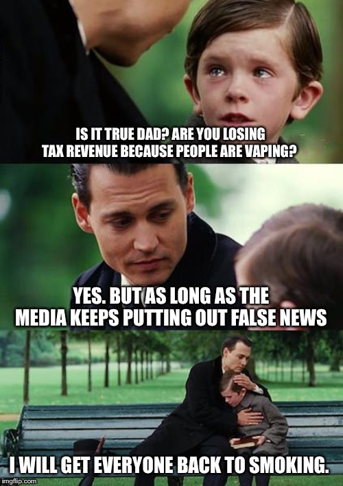 Finding Neverland Meme | IS IT TRUE DAD? ARE YOU LOSING TAX REVENUE BECAUSE PEOPLE ARE VAPING? YES. BUT AS LONG AS THE MEDIA KEEPS PUTTING OUT FALSE NEWS; I WILL GET EVERYONE BACK TO SMOKING. | image tagged in memes,finding neverland | made w/ Imgflip meme maker