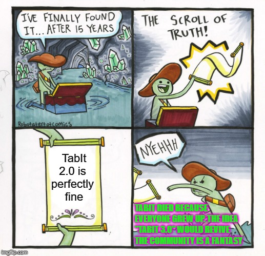 Oof this one hurts |  TabIt 2.0 is 
perfectly 
fine; TABIT DIED BECAUSE EVERYONE GREW UP. THE IDEA "TABIT 3.0" WOULD REVIVE THE COMMUNITY IS A FANTASY | image tagged in memes,the scroll of truth,harsh,truth hurts,scroll of truth,ouch | made w/ Imgflip meme maker