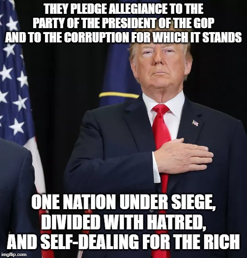 Trump Pledge of Allegiance | THEY PLEDGE ALLEGIANCE TO THE PARTY OF THE PRESIDENT OF THE GOP AND TO THE CORRUPTION FOR WHICH IT STANDS; ONE NATION UNDER SIEGE, DIVIDED WITH HATRED, AND SELF-DEALING FOR THE RICH | image tagged in trump pledge of allegiance | made w/ Imgflip meme maker