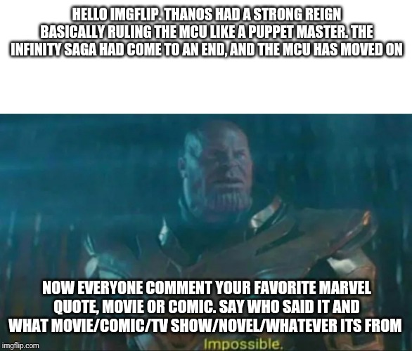Thanos Impossible | HELLO IMGFLIP. THANOS HAD A STRONG REIGN BASICALLY RULING THE MCU LIKE A PUPPET MASTER. THE INFINITY SAGA HAD COME TO AN END, AND THE MCU HAS MOVED ON; NOW EVERYONE COMMENT YOUR FAVORITE MARVEL QUOTE, MOVIE OR COMIC. SAY WHO SAID IT AND WHAT MOVIE/COMIC/TV SHOW/NOVEL/WHATEVER ITS FROM | image tagged in thanos impossible | made w/ Imgflip meme maker