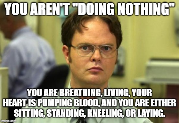 Dwight Schrute Meme | YOU AREN'T "DOING NOTHING"; YOU ARE BREATHING, LIVING, YOUR HEART IS PUMPING BLOOD, AND YOU ARE EITHER SITTING, STANDING, KNEELING, OR LAYING. | image tagged in memes,dwight schrute | made w/ Imgflip meme maker