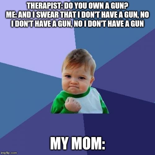 Success Kid Meme | THERAPIST: DO YOU OWN A GUN?
ME: AND I SWEAR THAT I DON'T HAVE A GUN, NO I DON'T HAVE A GUN, NO I DON'T HAVE A GUN; MY MOM: | image tagged in memes,success kid | made w/ Imgflip meme maker