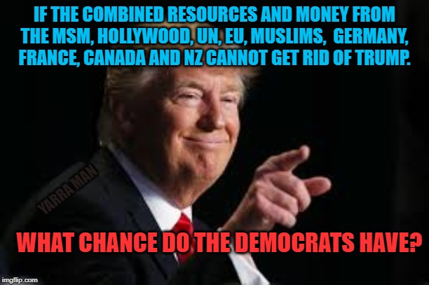 Trump n Democrats | IF THE COMBINED RESOURCES AND MONEY FROM THE MSM, HOLLYWOOD, UN, EU, MUSLIMS,  GERMANY, FRANCE, CANADA AND NZ CANNOT GET RID OF TRUMP. YARRA MAN; WHAT CHANCE DO THE DEMOCRATS HAVE? | image tagged in trump n democrats | made w/ Imgflip meme maker