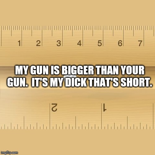 Mine is bigger than yours! | MY GUN IS BIGGER THAN YOUR GUN.  IT'S MY DICK THAT'S SHORT. | image tagged in ruler,gun | made w/ Imgflip meme maker