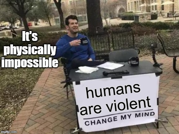 Humans are violent | It's physically impossible; humans are violent | image tagged in memes,change my mind | made w/ Imgflip meme maker