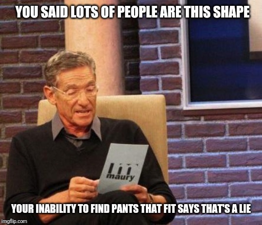 Maury Lie Detector | YOU SAID LOTS OF PEOPLE ARE THIS SHAPE; YOUR INABILITY TO FIND PANTS THAT FIT SAYS THAT'S A LIE | image tagged in maury lie detector | made w/ Imgflip meme maker