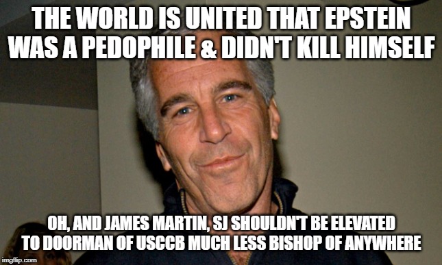 Jeffrey Epstein | THE WORLD IS UNITED THAT EPSTEIN WAS A PEDOPHILE & DIDN'T KILL HIMSELF; OH, AND JAMES MARTIN, SJ SHOULDN'T BE ELEVATED TO DOORMAN OF USCCB MUCH LESS BISHOP OF ANYWHERE | image tagged in jeffrey epstein | made w/ Imgflip meme maker