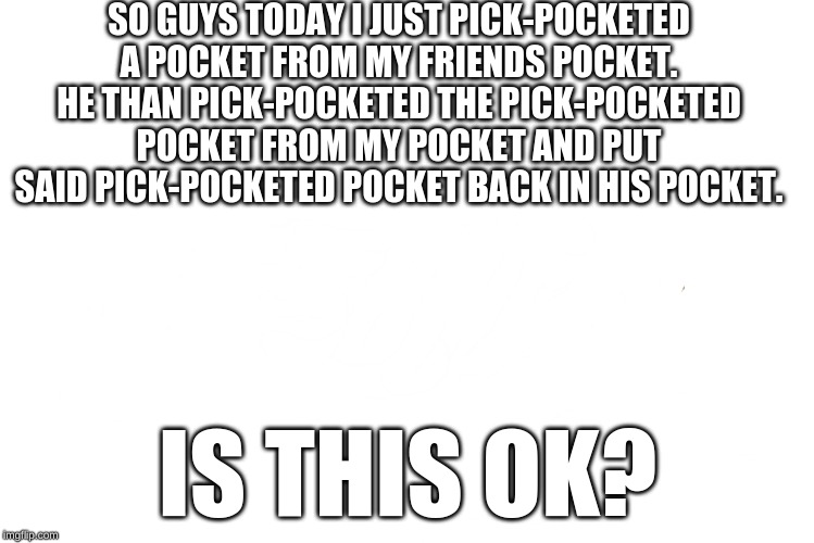 btw there are 10 pockets in this sentence | SO GUYS TODAY I JUST PICK-POCKETED A POCKET FROM MY FRIENDS POCKET. HE THAN PICK-POCKETED THE PICK-POCKETED POCKET FROM MY POCKET AND PUT SAID PICK-POCKETED POCKET BACK IN HIS POCKET. IS THIS OK? | image tagged in pocket | made w/ Imgflip meme maker