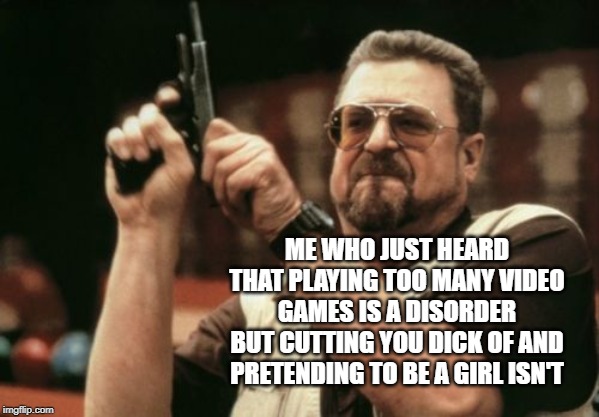 Am I The Only One Around Here | ME WHO JUST HEARD THAT PLAYING TOO MANY VIDEO GAMES IS A DISORDER BUT CUTTING YOU DICK OF AND PRETENDING TO BE A GIRL ISN'T | image tagged in memes,am i the only one around here | made w/ Imgflip meme maker