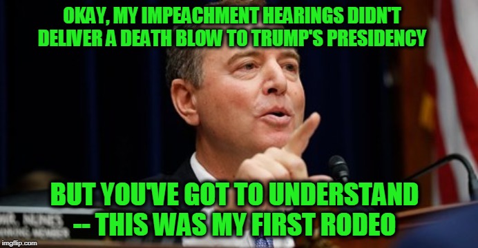 He Just Needs One More Chance | OKAY, MY IMPEACHMENT HEARINGS DIDN'T DELIVER A DEATH BLOW TO TRUMP'S PRESIDENCY; BUT YOU'VE GOT TO UNDERSTAND -- THIS WAS MY FIRST RODEO | image tagged in adam schiff,president trump,impeachment | made w/ Imgflip meme maker
