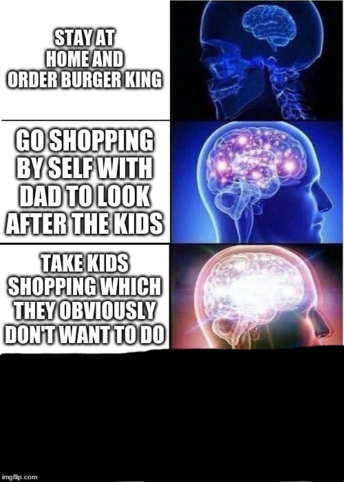 Expanding Brain Meme | STAY AT HOME AND ORDER BURGER KING; GO SHOPPING BY SELF WITH DAD TO LOOK AFTER THE KIDS; TAKE KIDS SHOPPING WHICH THEY OBVIOUSLY DON'T WANT TO DO | image tagged in memes,expanding brain | made w/ Imgflip meme maker
