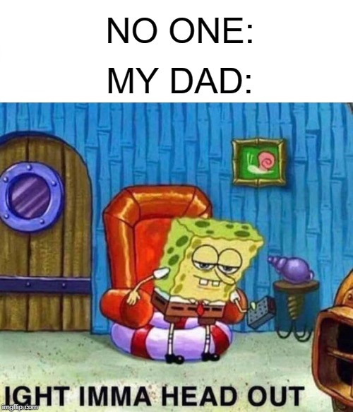 Spongebob Ight Imma Head Out Meme | NO ONE:; MY DAD: | image tagged in memes,spongebob ight imma head out | made w/ Imgflip meme maker