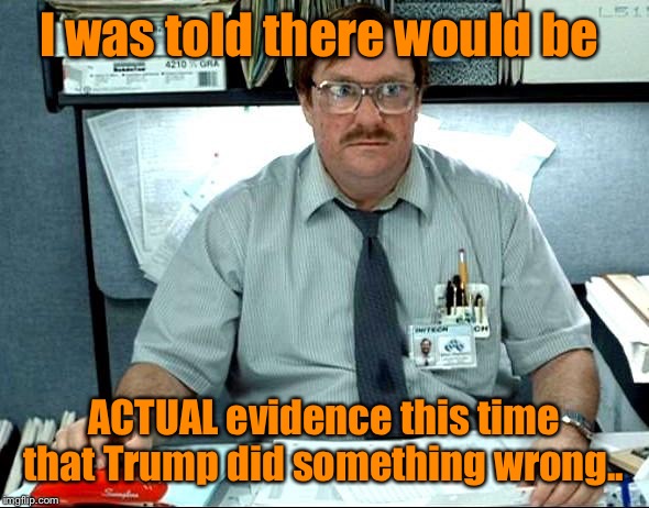 To quote Trump: “the Democrats had nothing... now, they have less than nothing.”  I just laugh and laugh at the media :). | I was told there would be; ACTUAL evidence this time that Trump did something wrong.. | image tagged in memes,i was told there would be,maga | made w/ Imgflip meme maker
