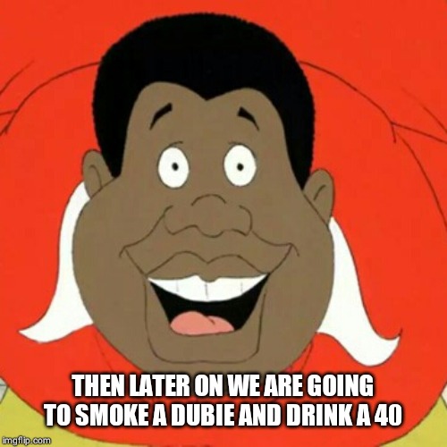 Fat Albert | THEN LATER ON WE ARE GOING TO SMOKE A DUBIE AND DRINK A 40 | image tagged in fat albert | made w/ Imgflip meme maker