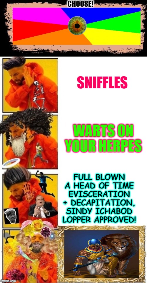 Drake Hotline Nope Cubed But Yep 5.0 | CHOOSE! SNIFFLES; WARTS ON YOUR HERPES; FULL BLOWN A HEAD OF TIME EVISCERATION + DECAPITATION, SINDY ICHABOD LOPPER APPROVED! | image tagged in drake hotline nope cubed but yep 50 | made w/ Imgflip meme maker