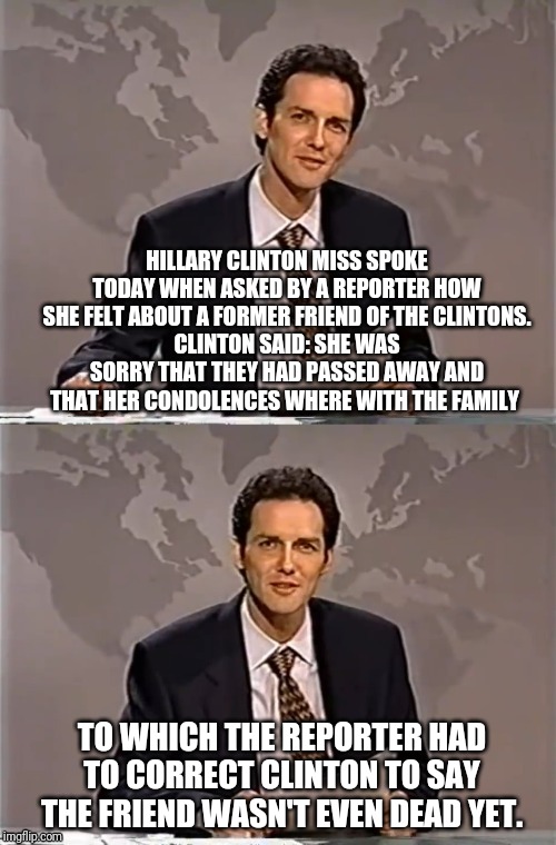 WEEKEND UPDATE WITH NORM | HILLARY CLINTON MISS SPOKE TODAY WHEN ASKED BY A REPORTER HOW SHE FELT ABOUT A FORMER FRIEND OF THE CLINTONS.
CLINTON SAID: SHE WAS SORRY THAT THEY HAD PASSED AWAY AND THAT HER CONDOLENCES WHERE WITH THE FAMILY; TO WHICH THE REPORTER HAD TO CORRECT CLINTON TO SAY THE FRIEND WASN'T EVEN DEAD YET. | image tagged in weekend update with norm,norm,snl,hillary clinton,political meme,bill clinton killed a guy | made w/ Imgflip meme maker