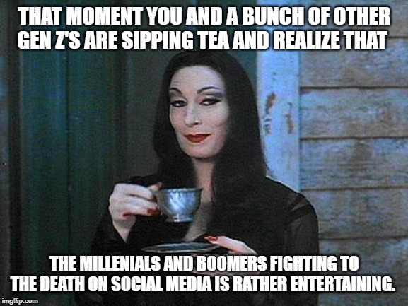 Don't mind me Boomers and Millennials I'm just here for the entertainment | THAT MOMENT YOU AND A BUNCH OF OTHER GEN Z'S ARE SIPPING TEA AND REALIZE THAT; THE MILLENIALS AND BOOMERS FIGHTING TO THE DEATH ON SOCIAL MEDIA IS RATHER ENTERTAINING. | image tagged in morticia drinking tea,ok boomer,liberal millenials,millennials,baby boomers | made w/ Imgflip meme maker