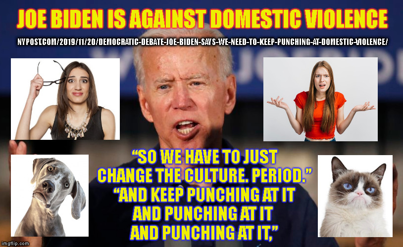 JOE BIDEN IS AGAINST DOMESTIC VIOLENCE; NYPOST.COM/2019/11/20/DEMOCRATIC-DEBATE-JOE-BIDEN-SAYS-WE-NEED-TO-KEEP-PUNCHING-AT-DOMESTIC-VIOLENCE/; “SO WE HAVE TO JUST
CHANGE THE CULTURE. PERIOD.”
“AND KEEP PUNCHING AT IT
AND PUNCHING AT IT 
AND PUNCHING AT IT,” | made w/ Imgflip meme maker