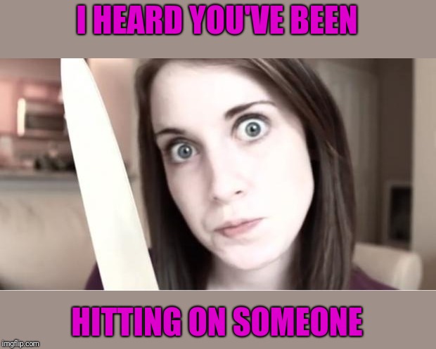 Overly Attached Girlfriend Knife | I HEARD YOU'VE BEEN HITTING ON SOMEONE | image tagged in overly attached girlfriend knife | made w/ Imgflip meme maker