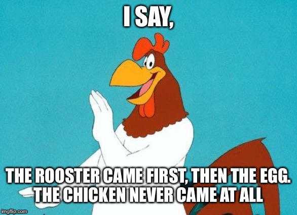 Who came first? Foghorn Leghorn says.. | I SAY, THE ROOSTER CAME FIRST, THEN THE EGG.
THE CHICKEN NEVER CAME AT ALL | image tagged in foghorn leghorn,who came first,the chicken or the egg | made w/ Imgflip meme maker