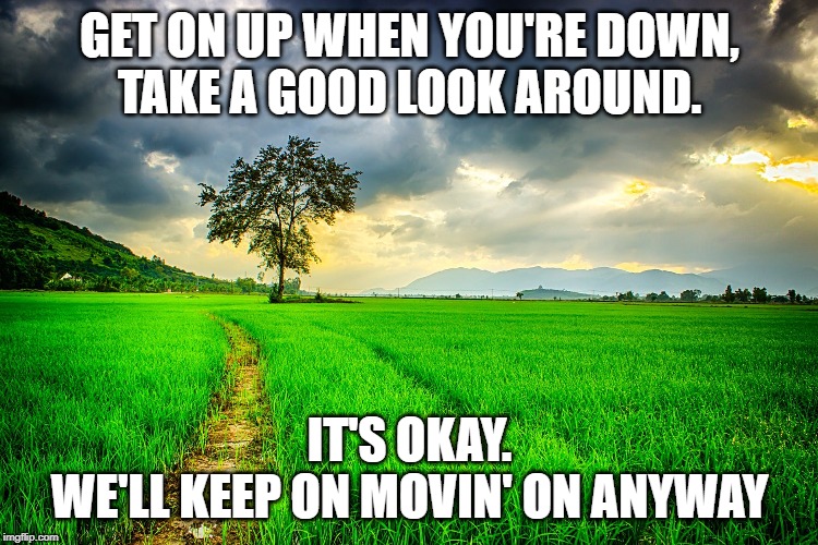 Save | GET ON UP WHEN YOU'RE DOWN,
TAKE A GOOD LOOK AROUND. IT'S OKAY.
WE'LL KEEP ON MOVIN' ON ANYWAY | image tagged in save | made w/ Imgflip meme maker