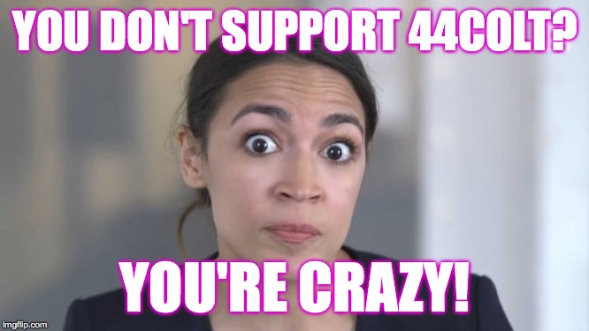 AOC supports 44colt.  Race to one million points! A 44colt vs Heavencanwait event. Nov. 16 until...whenever ( : | YOU DON'T SUPPORT 44COLT? YOU'RE CRAZY! | image tagged in crazy alexandria ocasio-cortez,memes,race to one million points,heavencanwait,44colt,politics | made w/ Imgflip meme maker