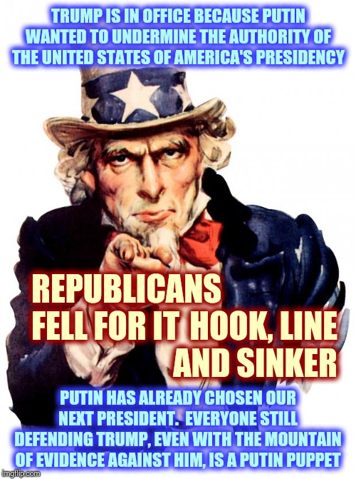 Undermine From Within.  Come On Republicans!  You're Smarter Than Putin Thinks, Right? | TRUMP IS IN OFFICE BECAUSE PUTIN WANTED TO UNDERMINE THE AUTHORITY OF THE UNITED STATES OF AMERICA'S PRESIDENCY; REPUBLICANS FELL FOR IT; HOOK, LINE AND SINKER; PUTIN HAS ALREADY CHOSEN OUR NEXT PRESIDENT.  EVERYONE STILL DEFENDING TRUMP, EVEN WITH THE MOUNTAIN OF EVIDENCE AGAINST HIM, IS A PUTIN PUPPET | image tagged in memes,uncle sam,trump unfit unqualified dangerous,trump putin,impeach trump,putin's puppet | made w/ Imgflip meme maker