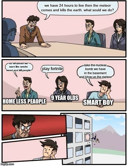Boardroom Meeting Suggestion Meme | we have 24 hours to live then the meteor comes and kills the earth. what sould we do? do whatever we want like smoke weed and kill people; take the nuclear bomb we have in the basement and blow up the meteor; play fortnite; 9 YEAR OLDS; HOME LESS PEAOPLE; SMART BOY | image tagged in memes,boardroom meeting suggestion | made w/ Imgflip meme maker