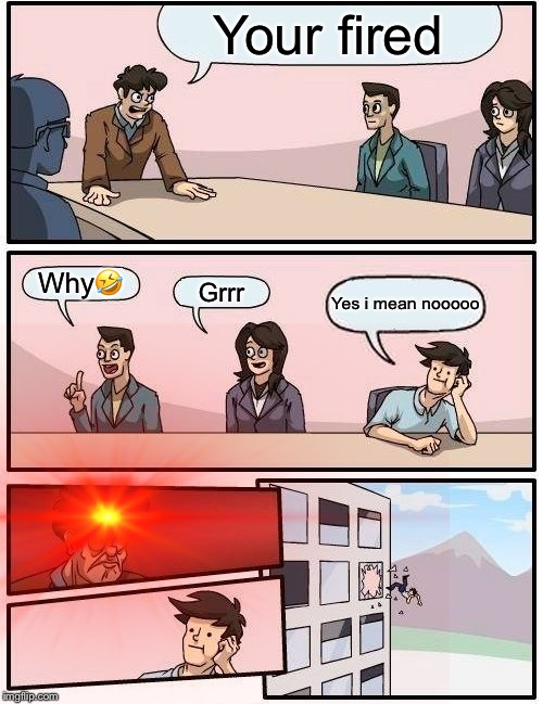AJTRACY | Your fired; Why🤣; Grrr; Yes i mean nooooo | image tagged in boardroom meeting suggestion | made w/ Imgflip meme maker