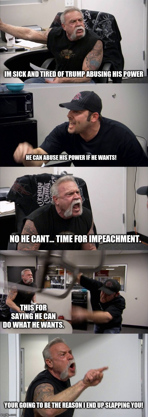 American Chopper Argument Meme | IM SICK AND TIRED OF TRUMP ABUSING HIS POWER; HE CAN ABUSE HIS POWER IF HE WANTS! NO HE CANT... TIME FOR IMPEACHMENT. THIS FOR SAYING HE CAN DO WHAT HE WANTS. YOUR GOING TO BE THE REASON I END UP SLAPPING YOU! | image tagged in memes,american chopper argument | made w/ Imgflip meme maker