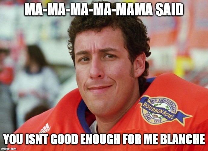 Waterboy | MA-MA-MA-MA-MAMA SAID; YOU ISNT GOOD ENOUGH FOR ME BLANCHE | image tagged in waterboy | made w/ Imgflip meme maker