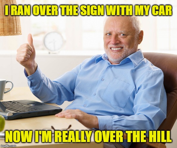 Hide the pain harold | I RAN OVER THE SIGN WITH MY CAR NOW I'M REALLY OVER THE HILL | image tagged in hide the pain harold | made w/ Imgflip meme maker
