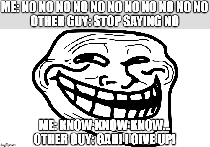 How to annoy people 101 | ME: NO NO NO NO NO NO NO NO NO NO NO
OTHER GUY: STOP SAYING NO; ME: KNOW KNOW KNOW...
OTHER GUY: GAH! I GIVE UP! | image tagged in troll face,frustration | made w/ Imgflip meme maker