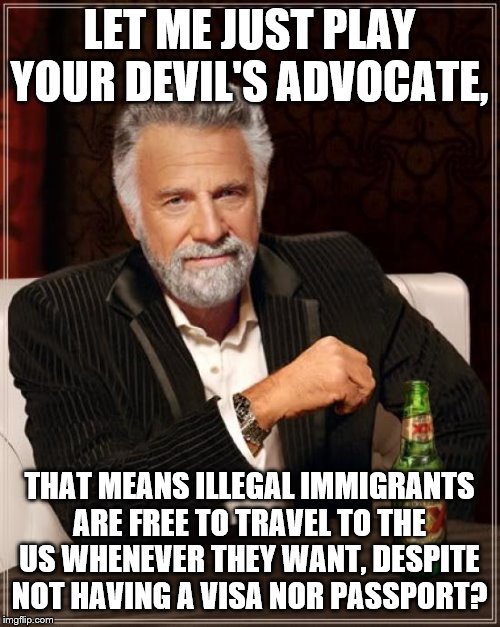 The Most Interesting Man In The World Meme | LET ME JUST PLAY YOUR DEVIL'S ADVOCATE, THAT MEANS ILLEGAL IMMIGRANTS ARE FREE TO TRAVEL TO THE US WHENEVER THEY WANT, DESPITE NOT HAVING A  | image tagged in memes,the most interesting man in the world | made w/ Imgflip meme maker