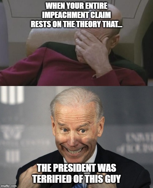 Impeachin' ain't easy. | WHEN YOUR ENTIRE IMPEACHMENT CLAIM RESTS ON THE THEORY THAT... THE PRESIDENT WAS TERRIFIED OF THIS GUY | image tagged in impeachment,democrats,trump,joe biden | made w/ Imgflip meme maker