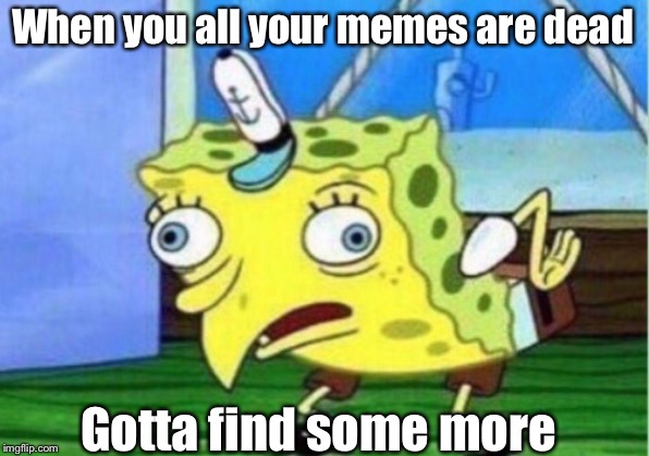 Mocking Spongebob Meme | When you all your memes are dead; Gotta find some more | image tagged in memes,mocking spongebob | made w/ Imgflip meme maker