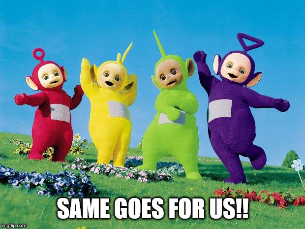 teletubbies | SAME GOES FOR US!! | image tagged in teletubbies | made w/ Imgflip meme maker