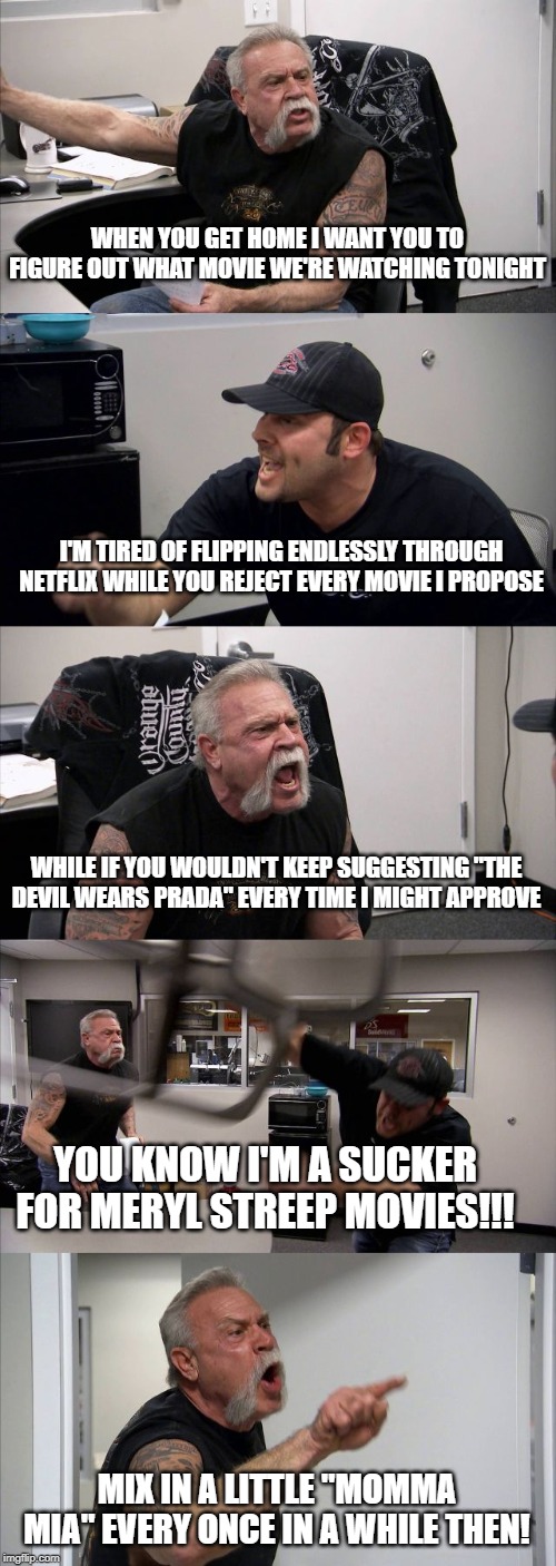 American Chopper Argument Meme | WHEN YOU GET HOME I WANT YOU TO FIGURE OUT WHAT MOVIE WE'RE WATCHING TONIGHT; I'M TIRED OF FLIPPING ENDLESSLY THROUGH NETFLIX WHILE YOU REJECT EVERY MOVIE I PROPOSE; WHILE IF YOU WOULDN'T KEEP SUGGESTING "THE DEVIL WEARS PRADA" EVERY TIME I MIGHT APPROVE; YOU KNOW I'M A SUCKER FOR MERYL STREEP MOVIES!!! MIX IN A LITTLE "MOMMA MIA" EVERY ONCE IN A WHILE THEN! | image tagged in memes,american chopper argument | made w/ Imgflip meme maker