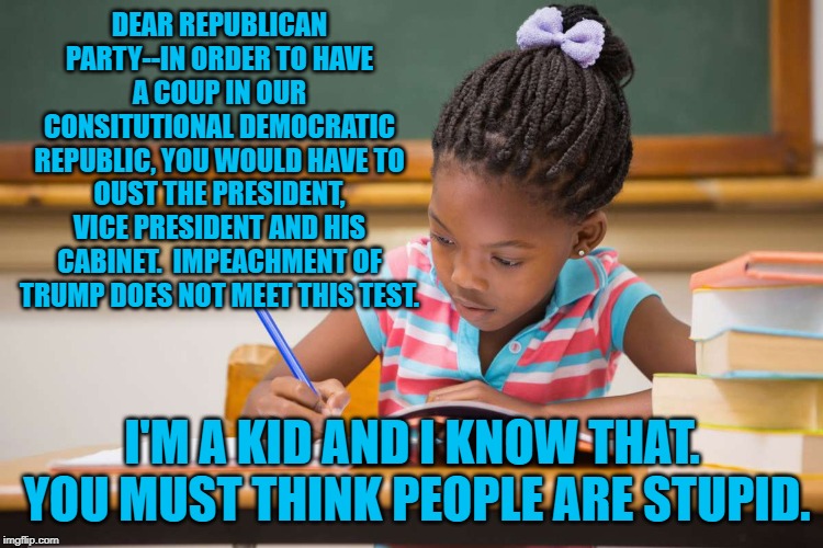Coup Kid | DEAR REPUBLICAN PARTY--IN ORDER TO HAVE A COUP IN OUR CONSITUTIONAL DEMOCRATIC REPUBLIC, YOU WOULD HAVE TO OUST THE PRESIDENT, VICE PRESIDENT AND HIS CABINET.  IMPEACHMENT OF TRUMP DOES NOT MEET THIS TEST. I'M A KID AND I KNOW THAT.  YOU MUST THINK PEOPLE ARE STUPID. | image tagged in politics | made w/ Imgflip meme maker